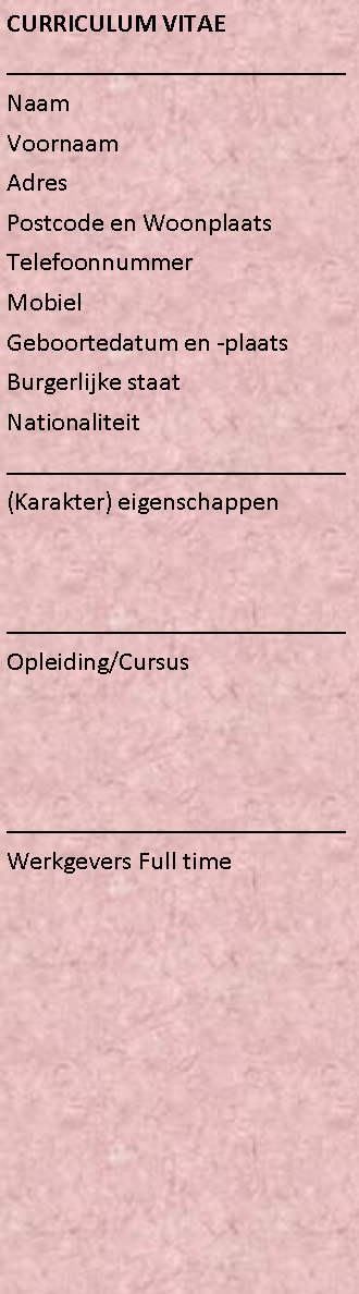 Tekstvak: CURRICULUM VITAE	__________________________Naam	VoornaamAdres	Postcode en WoonplaatsTelefoonnummerMobielGeboortedatum en -plaatsBurgerlijke staatNationaliteit__________________________	(Karakter) eigenschappen__________________________Opleiding/Cursus__________________________Werkgevers Full time